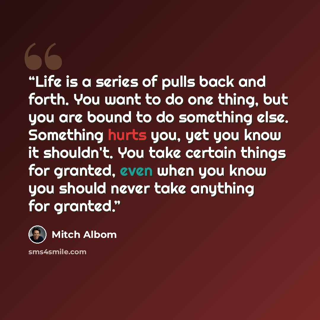 “Life is a series of pulls back and forth. You want to do one thing, but you are bound to do something else. Something hurts you, yet you know it shouldn't. You take certain things for granted, even when you know you should never take anything for granted.” quote by Mitch Albom