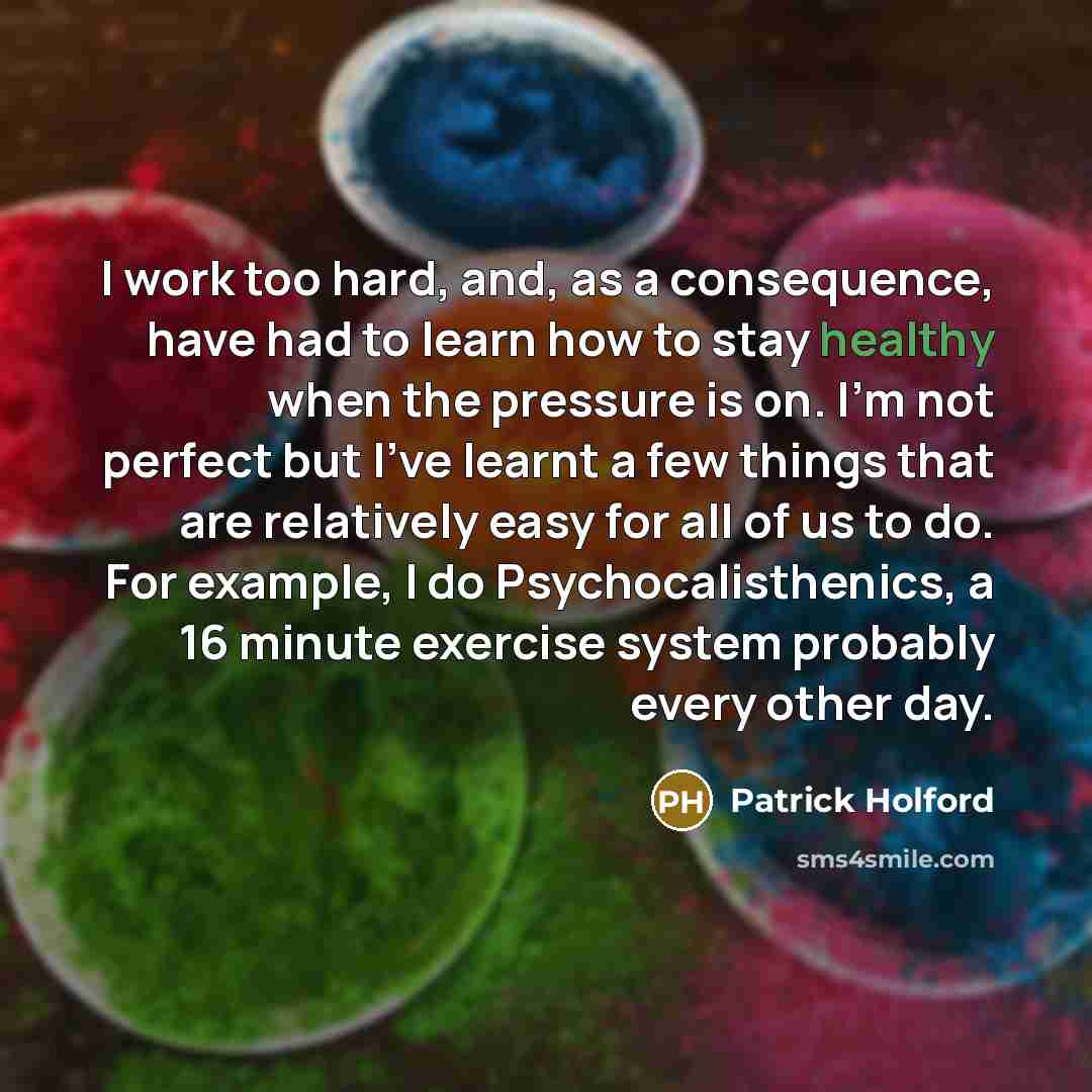“I work too hard, and, as a consequence, have had to learn how to stay healthy when the pressure is on. I'm not perfect but I've learnt a few things that are relatively easy for all of us to do. For example, I do Psychocalisthenics, a 16 minute exercise system probably every other day.” quote by Patrick Holford