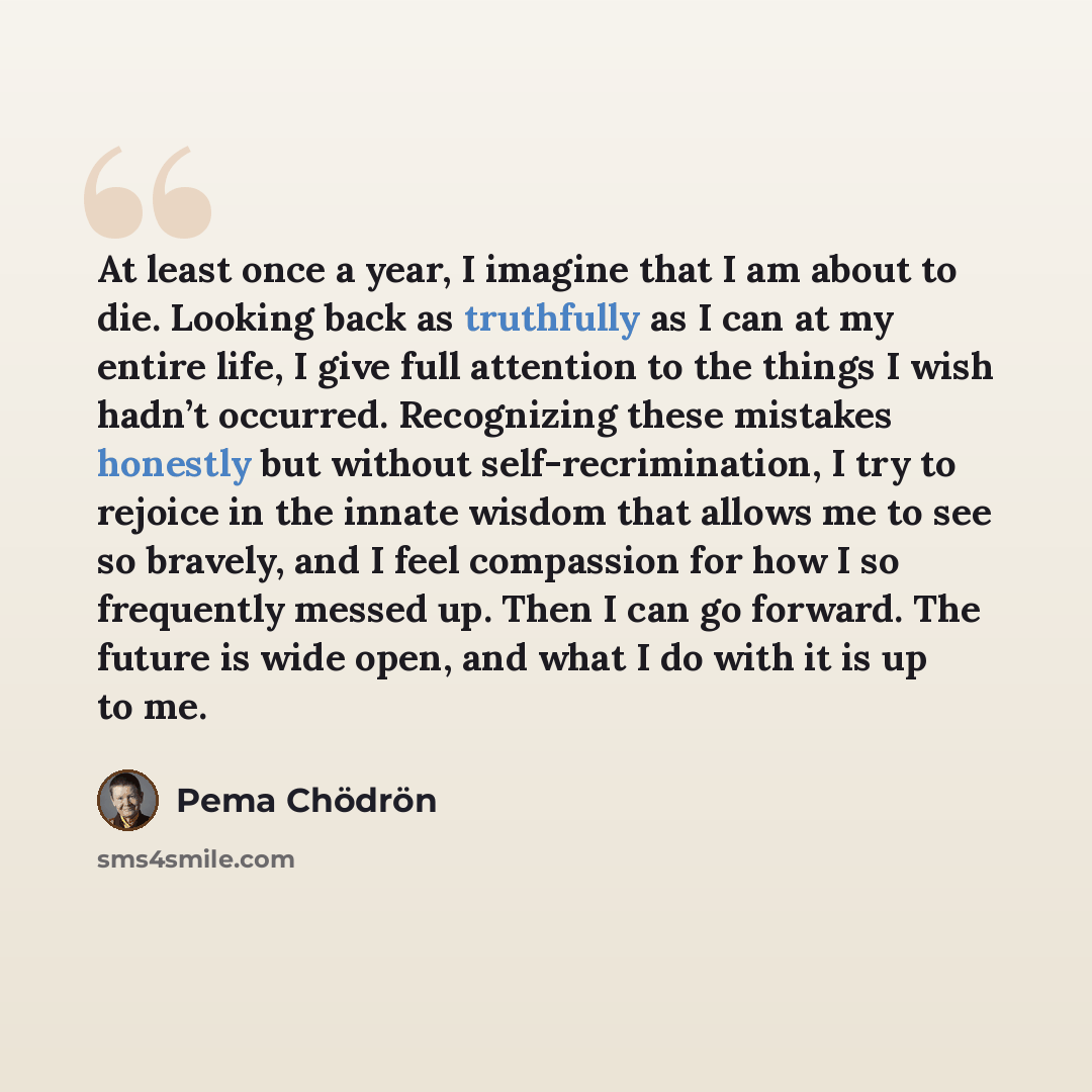 “At least once a year, I imagine that I am about to die. Looking back as truthfully as I can at my entire life, I give full attention to the things I wish hadn’t occurred. Recognizing these mistakes honestly but without self-recrimination, I try to rejoice in the innate wisdom that allows me to see…” quote by Pema Chodron