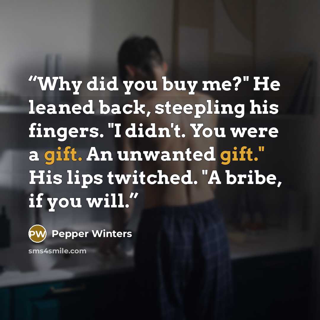 “Why did you buy me?" He leaned back, steepling his fingers. "I didn't. You were a gift. An unwanted gift." His lips twitched. "A bribe, if you will.” quote by Pepper Winters
