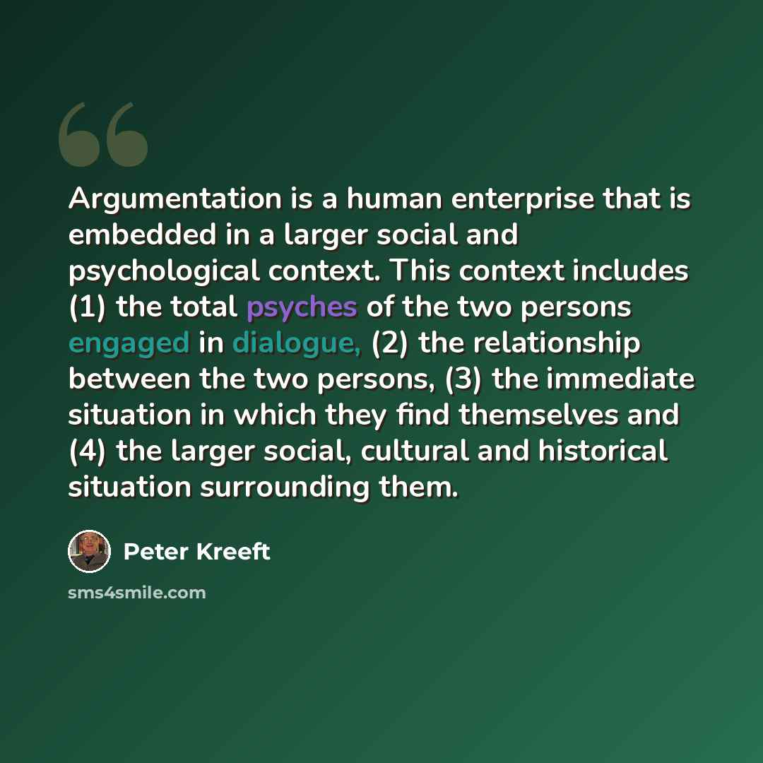 “Argumentation is a human enterprise that is embedded in a larger social and psychological context. This context includes (1) the total psyches of the two persons engaged in dialogue, (2) the relationship between the two persons, (3) the immediate situation in which they find themselves and (4) the…” quote by Peter Kreeft