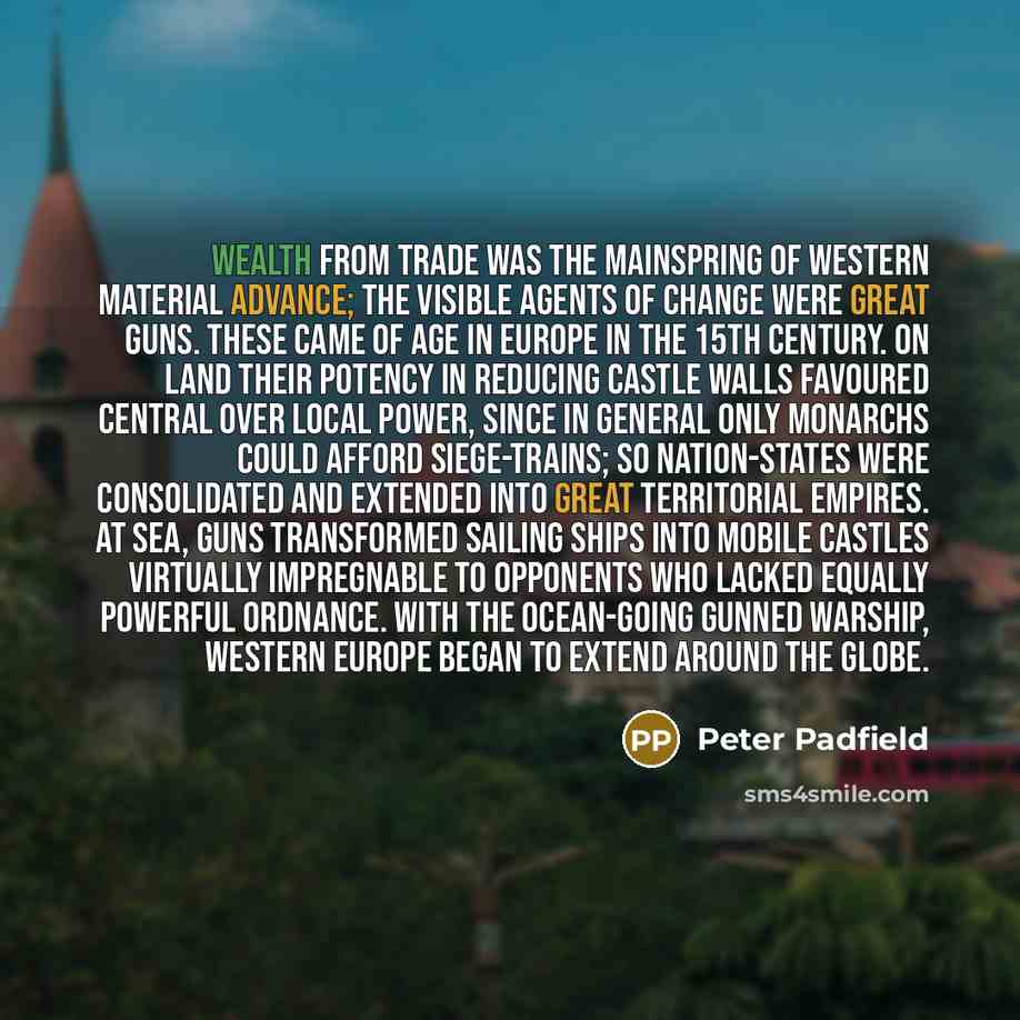 “Wealth from trade was the mainspring of Western material advance; the visible agents of change were great guns. These came of age in Europe in the 15th century. On land their potency in reducing castle walls favoured central over local power, since in general only monarchs could afford…” quote by Peter Padfield