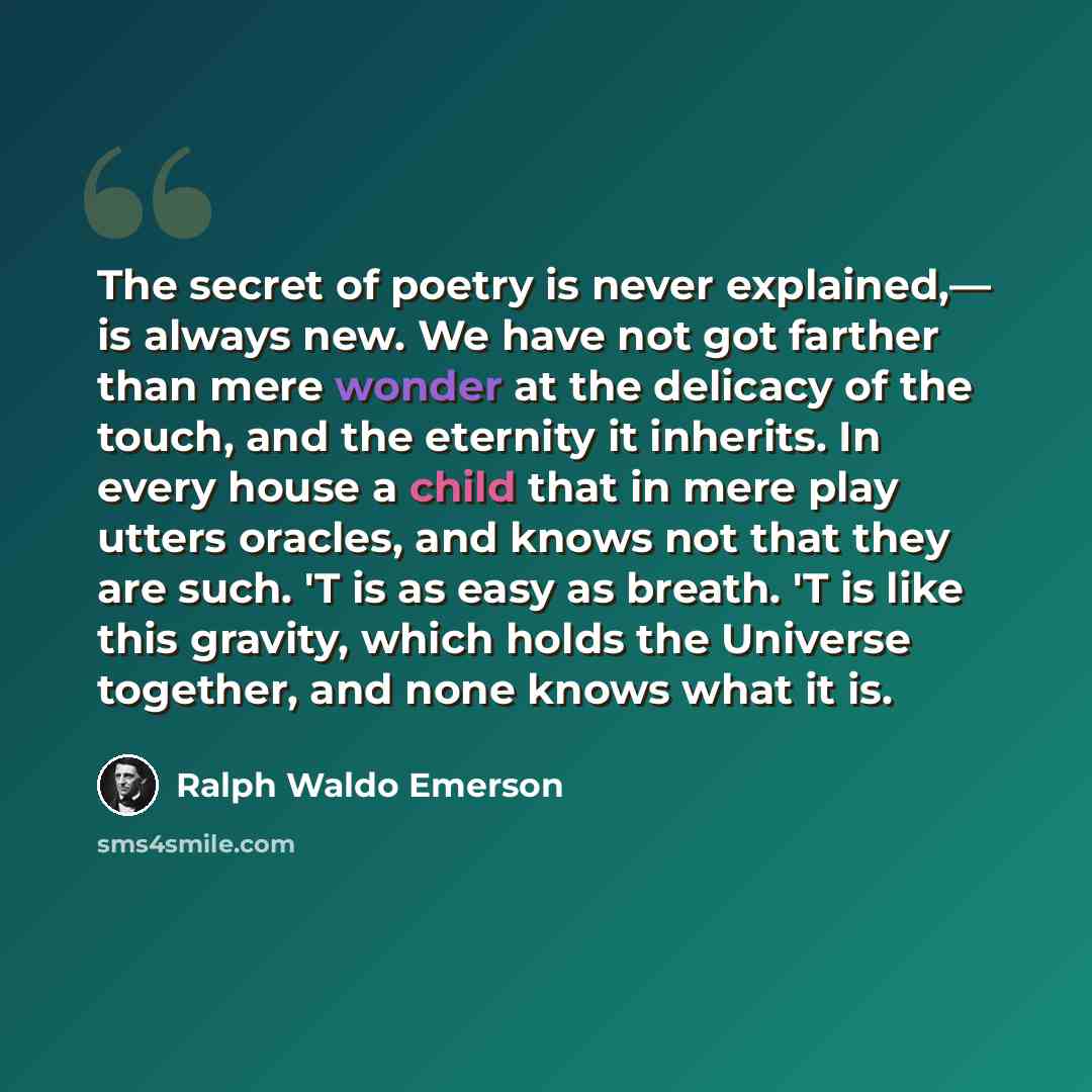 “The secret of poetry is never explained,— is always new. We have not got farther than mere wonder at the delicacy of the touch, and the eternity it inherits. In every house a child that in mere play utters oracles, and knows not that they are such. 'T is as easy as breath. 'T is like this gravity…” quote by Ralph Waldo Emerson