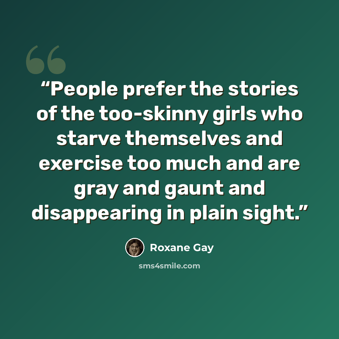 “People prefer the stories of the too-skinny girls who starve themselves and exercise too much and are gray and gaunt and disappearing in plain sight.” quote by Roxane Gay