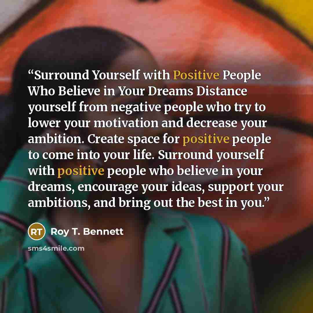 “Surround Yourself with Positive People Who Believe in Your Dreams Distance yourself from negative people who try to lower your motivation and decrease your ambition. Create space for positive people to come into your life. Surround yourself with positive people who believe in your dreams…” quote by Roy T. Bennett