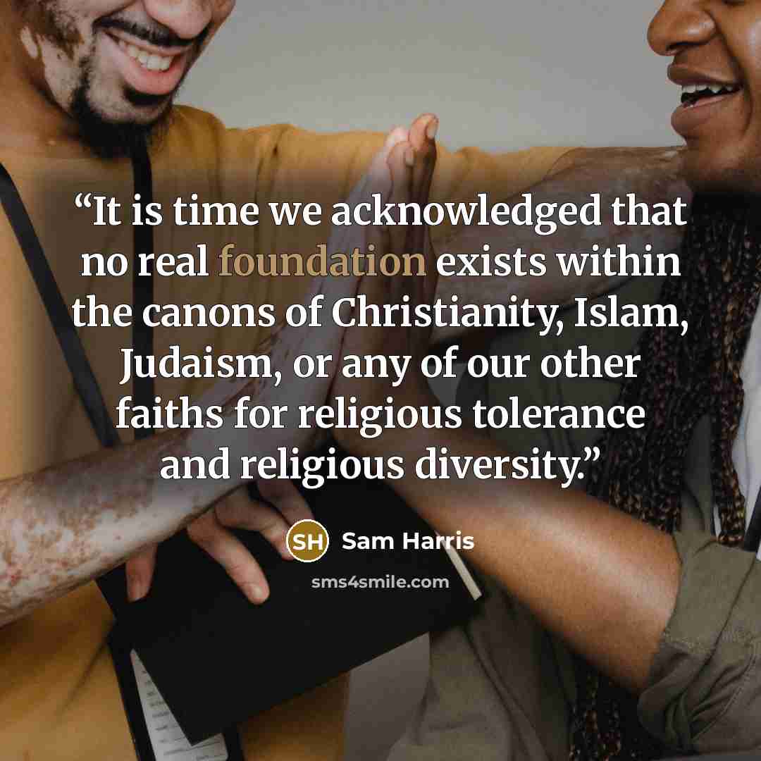 “It is time we acknowledged that no real foundation exists within the canons of Christianity, Islam, Judaism, or any of our other faiths for religious tolerance and religious diversity.” quote by Sam Harris