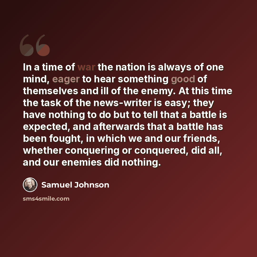 “In a time of war the nation is always of one mind, eager to hear something good of themselves and ill of the enemy. At this time the task of the news-writer is easy; they have nothing to do but to tell that a battle is expected, and afterwards that a battle has been fought, in which we and our…” quote by Samuel Johnson