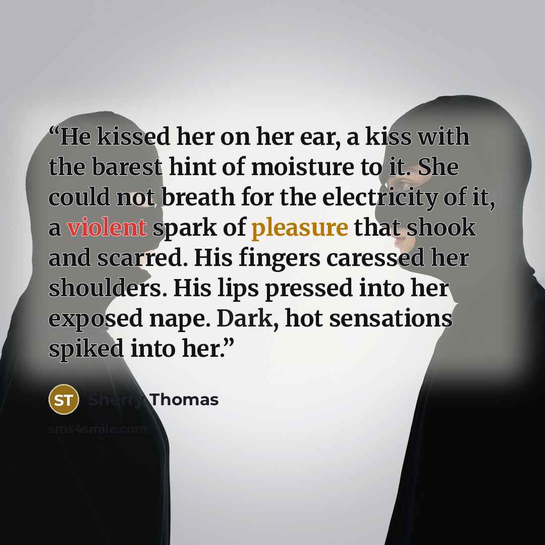 “He kissed her on her ear, a kiss with the barest hint of moisture to it. She could not breath for the electricity of it, a violent spark of pleasure that shook and scarred. His fingers caressed her shoulders. His lips pressed into her exposed nape. Dark, hot sensations spiked into her.” quote by Sherry Thomas