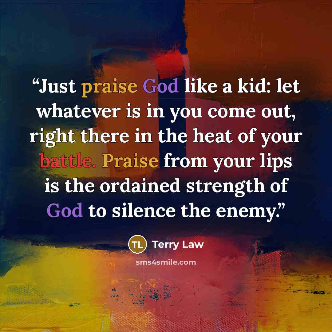“Just praise God like a kid: let whatever is in you come out, right there in the heat of your battle. Praise from your lips is the ordained strength of God to silence the enemy.” quote by Terry Law