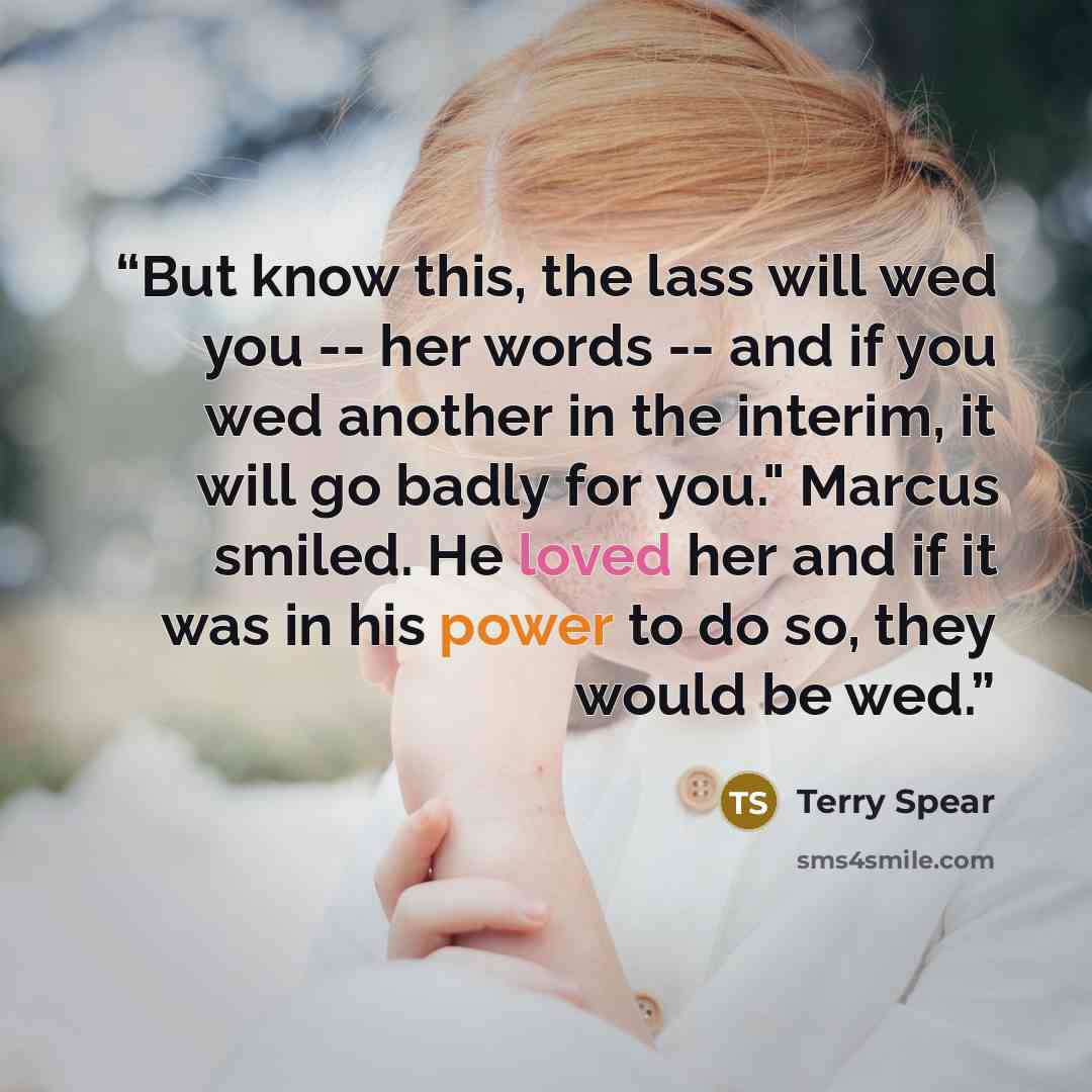 “But know this, the lass will wed you -- her words -- and if you wed another in the interim, it will go badly for you." Marcus smiled. He loved her and if it was in his power to do so, they would be wed.” quote by Terry Spear