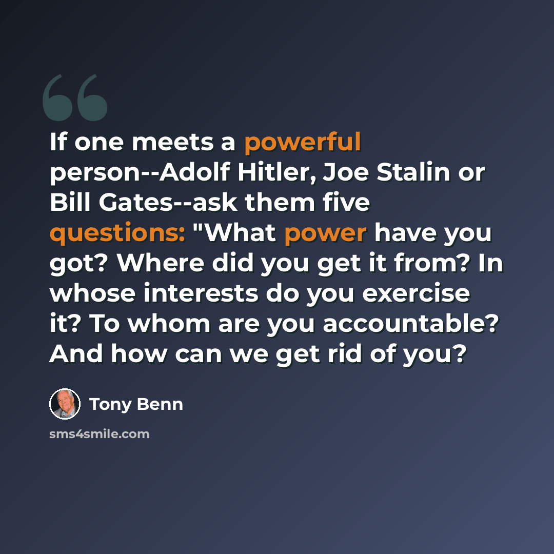 “If one meets a powerful person--Adolf Hitler, Joe Stalin or Bill Gates--ask them five questions: "What power have you got? Where did you get it from? In whose interests do you exercise it? To whom are you accountable? And how can we get rid of you?” quote by Tony Benn