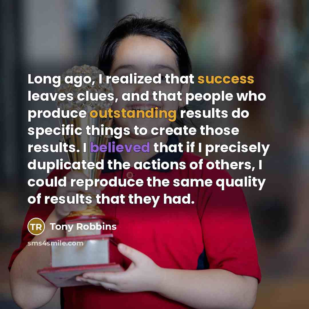 “Long ago, I realized that success leaves clues, and that people who produce outstanding results do specific things to create those results. I believed that if I precisely duplicated the actions of others, I could reproduce the same quality of results that they had.” quote by Tony Robbins