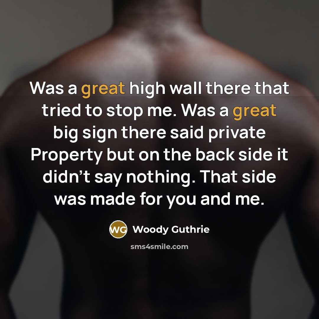 “Was a great high wall there that tried to stop me. Was a great big sign there said private Property but on the back side it didn't say nothing. That side was made for you and me.” quote by Woody Guthrie