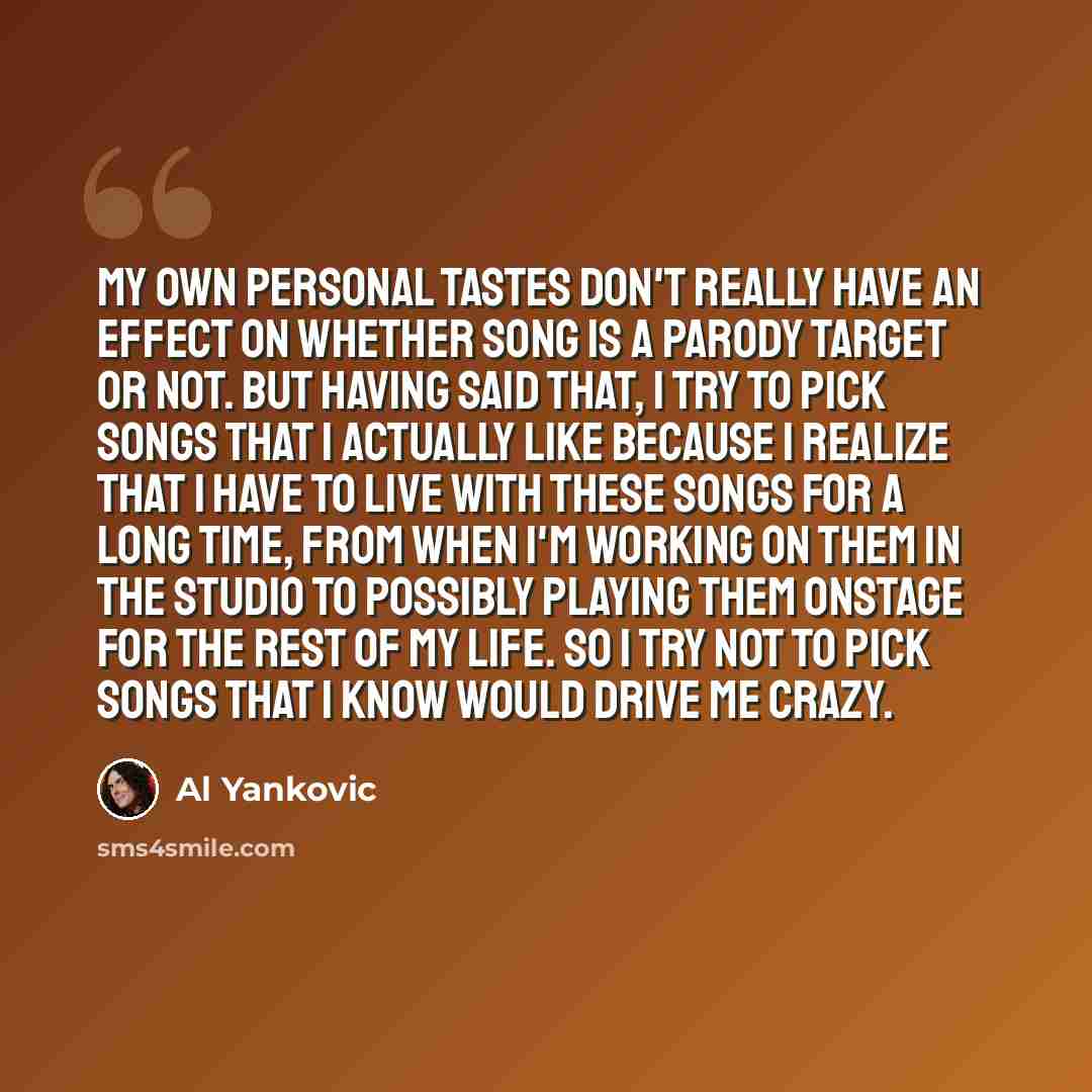 “My own personal tastes don't really have an effect on whether song is a parody target or not. But having said that, I try to pick songs that I actually like because I realize that I have to live with these songs for a long time, from when I'm working on them in the studio to possibly playing them…” quote by Al Yankovic