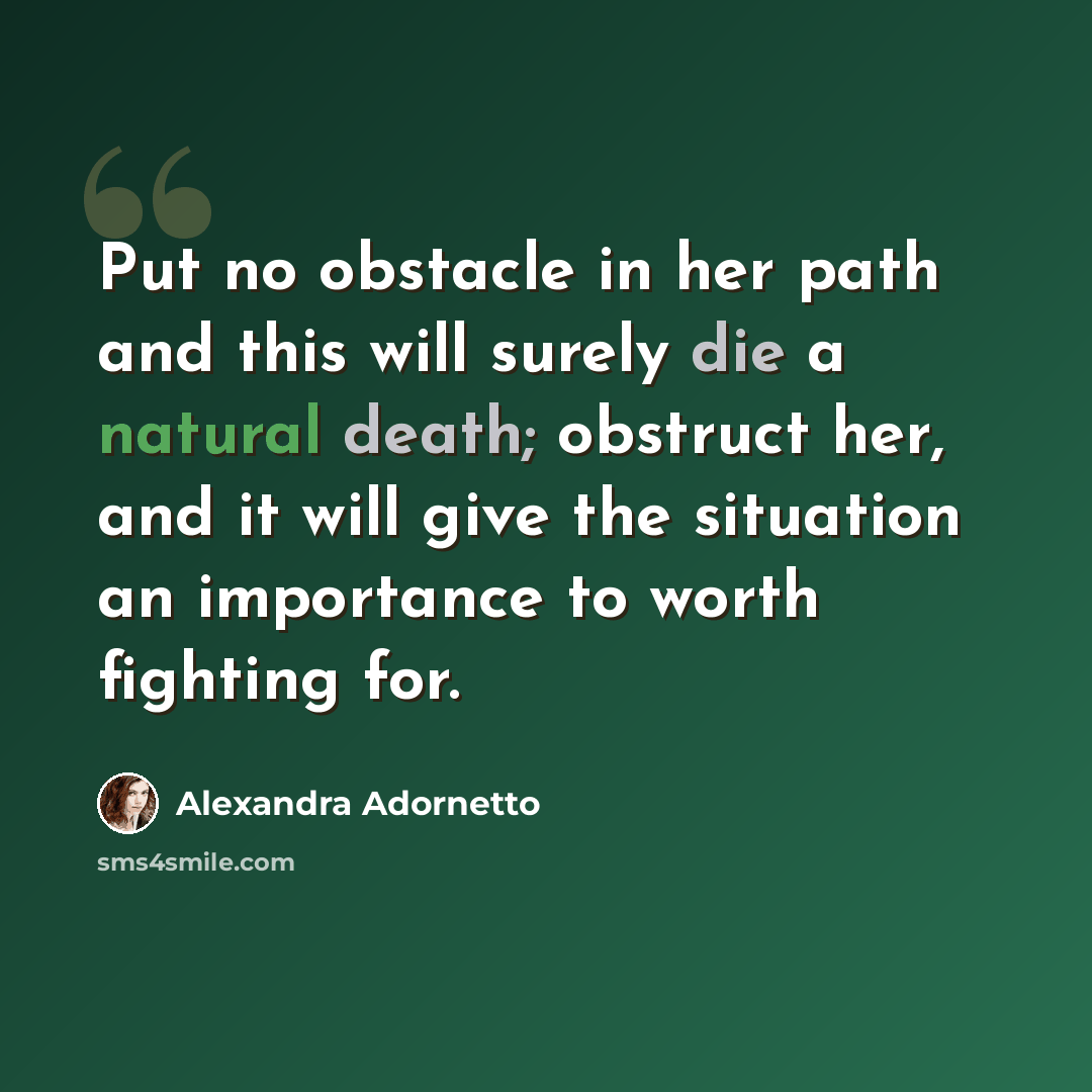 “Put no obstacle in her path and this will surely die a natural death; obstruct her, and it will give the situation an importance to worth fighting for.” quote by Alexandra Adornetto
