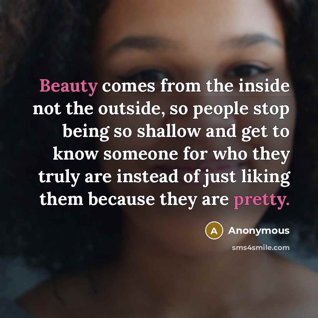 “Beauty comes from the inside not the outside, so people stop being so shallow and get to know someone for who they truly are instead of just liking them because they are pretty.” quote by Anonymous
