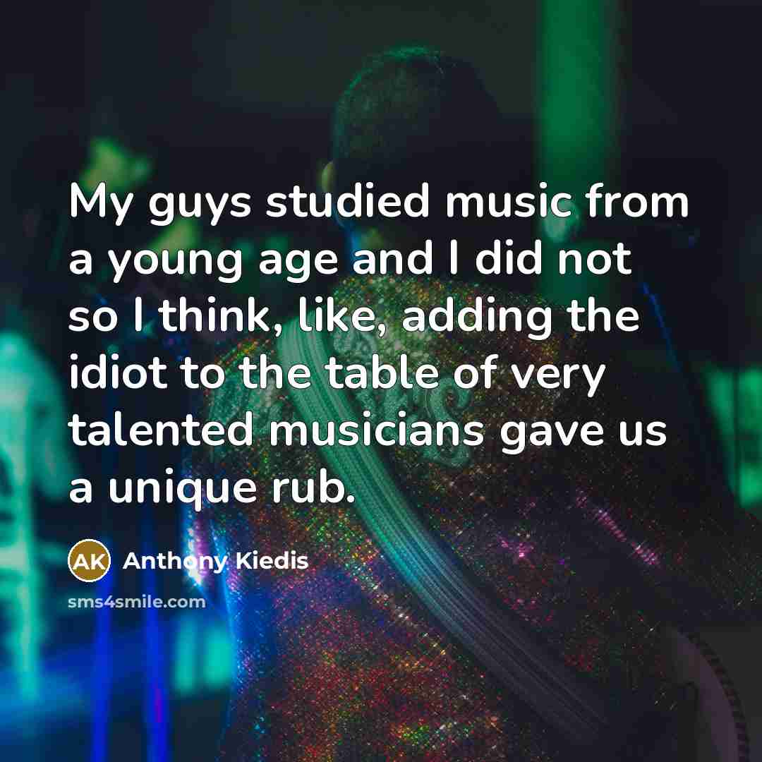 “My guys studied music from a young age and I did not so I think, like, adding the idiot to the table of very talented musicians gave us a unique rub.” quote by Anthony Kiedis