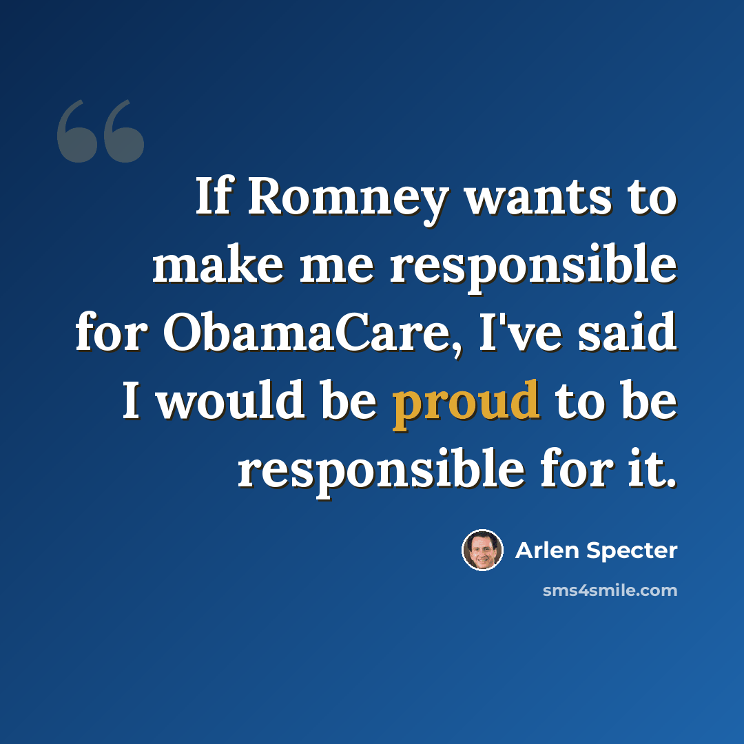 “If Romney wants to make me responsible for ObamaCare, I've said I would be proud to be responsible for it.” quote by Arlen Specter