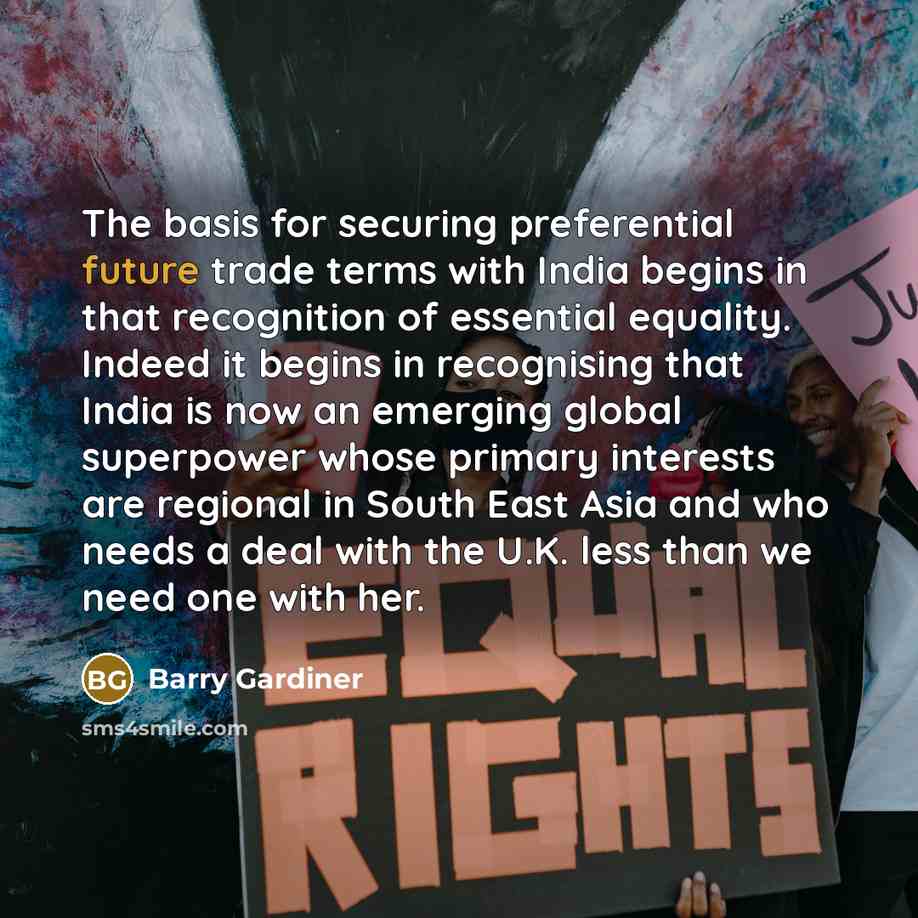 “The basis for securing preferential future trade terms with India begins in that recognition of essential equality. Indeed it begins in recognising that India is now an emerging global superpower whose primary interests are regional in South East Asia and who needs a deal with the U.K. less than…” quote by Barry Gardiner