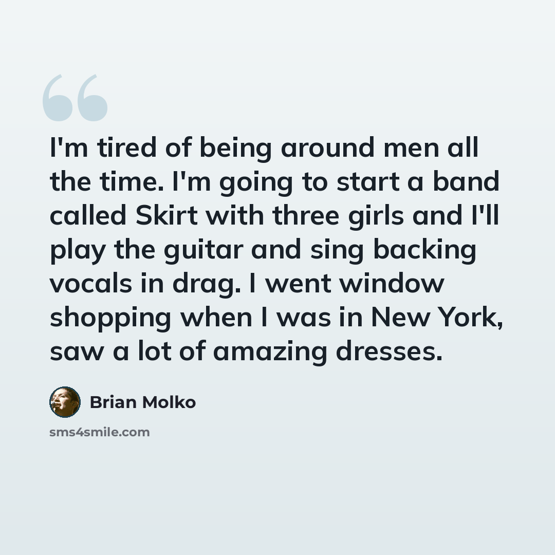 “I'm tired of being around men all the time. I'm going to start a band called Skirt with three girls and I'll play the guitar and sing backing vocals in drag. I went window shopping when I was in New York, saw a lot of amazing dresses.” quote by Brian Molko