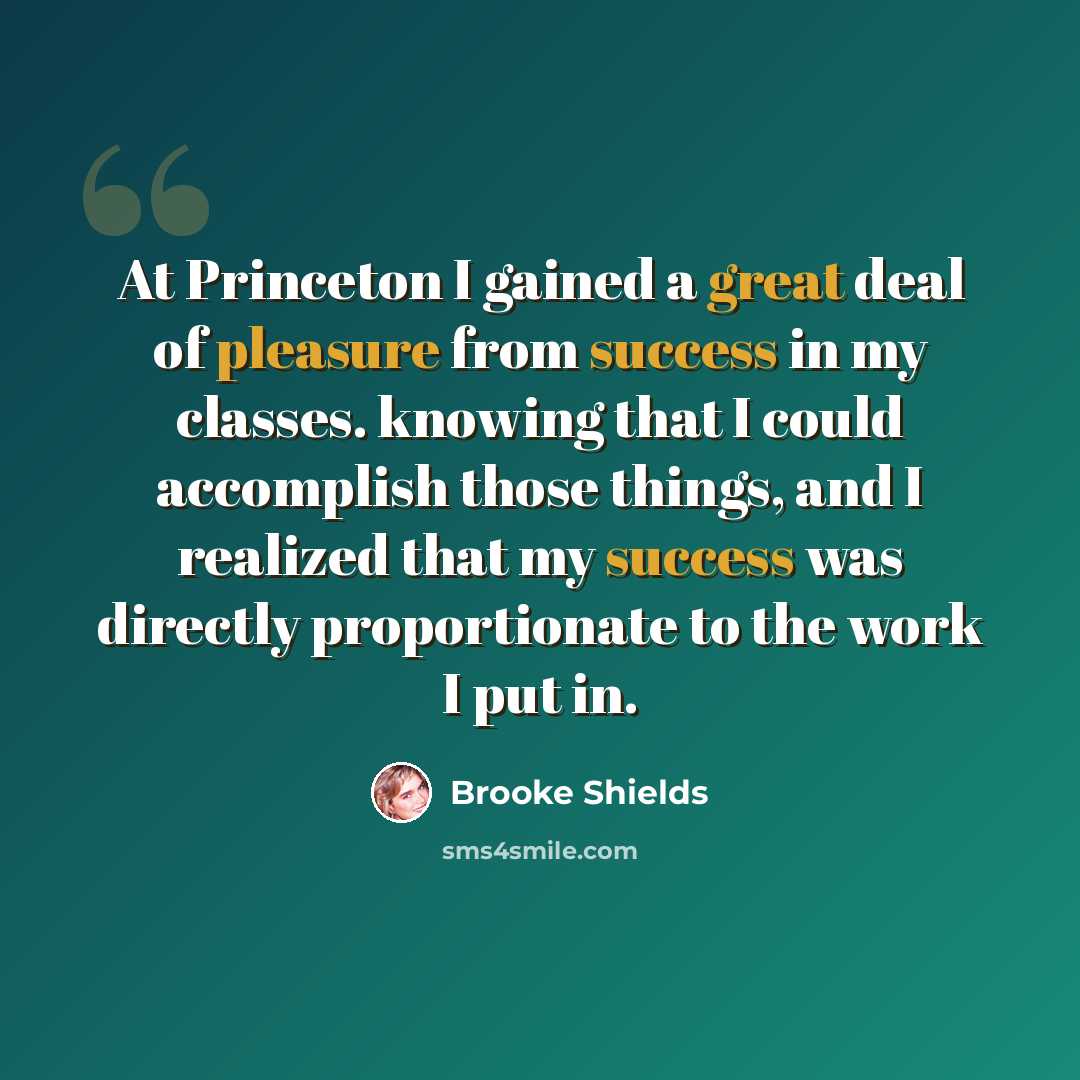 “At Princeton I gained a great deal of pleasure from success in my classes. knowing that I could accomplish those things, and I realized that my success was directly proportionate to the work I put in.” quote by Brooke Shields