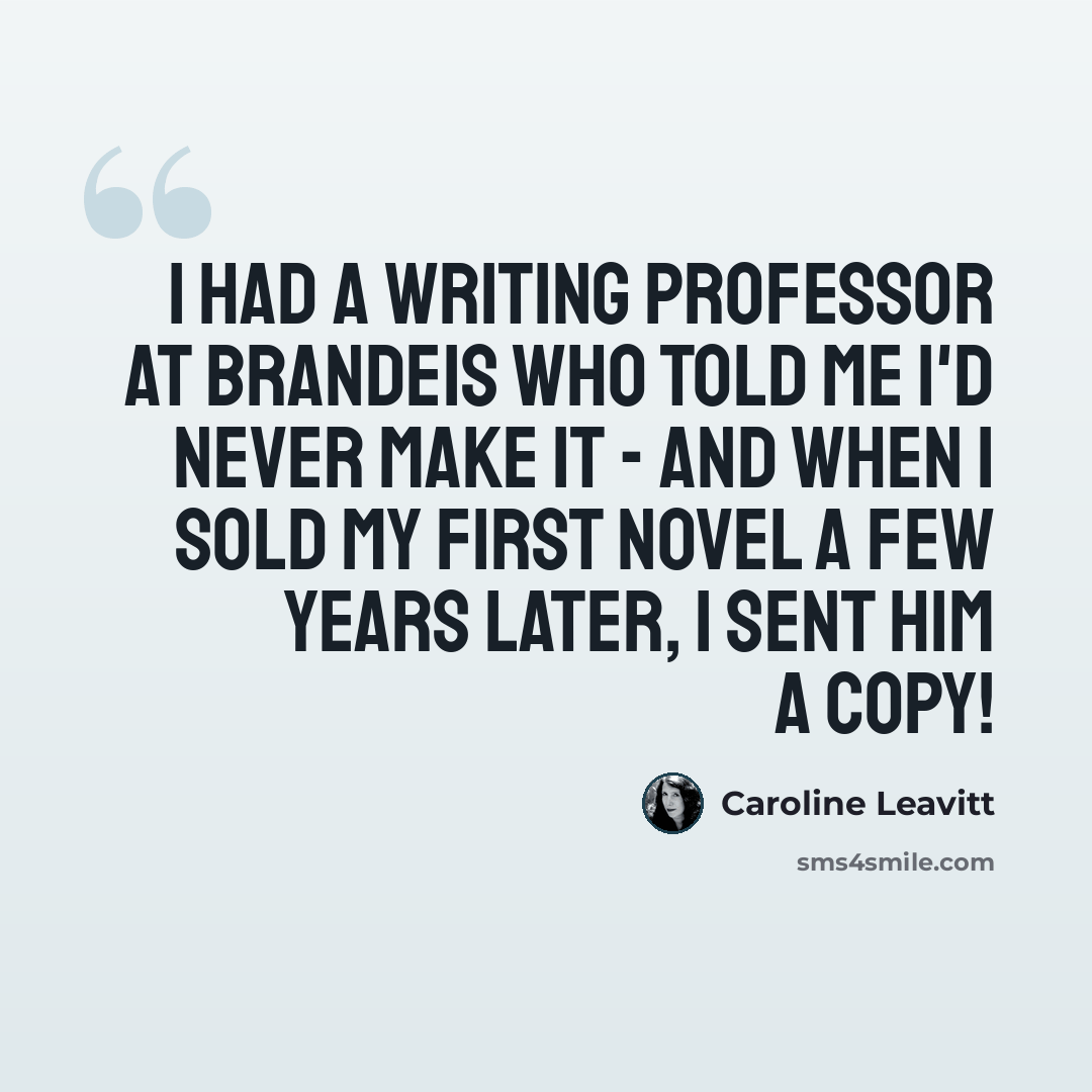 “I had a writing professor at Brandeis who told me I'd never make it - and when I sold my first novel a few years later, I sent him a copy!” quote by Caroline Leavitt