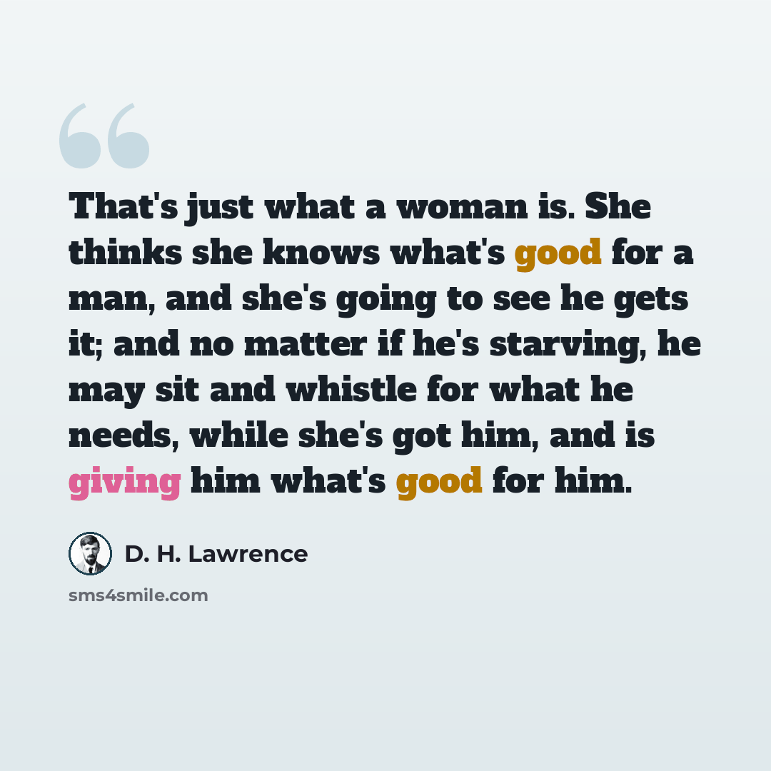 “That's just what a woman is. She thinks she knows what's good for a man, and she's going to see he gets it; and no matter if he's starving, he may sit and whistle for what he needs, while she's got him, and is giving him what's good for him.” quote by D. H. Lawrence