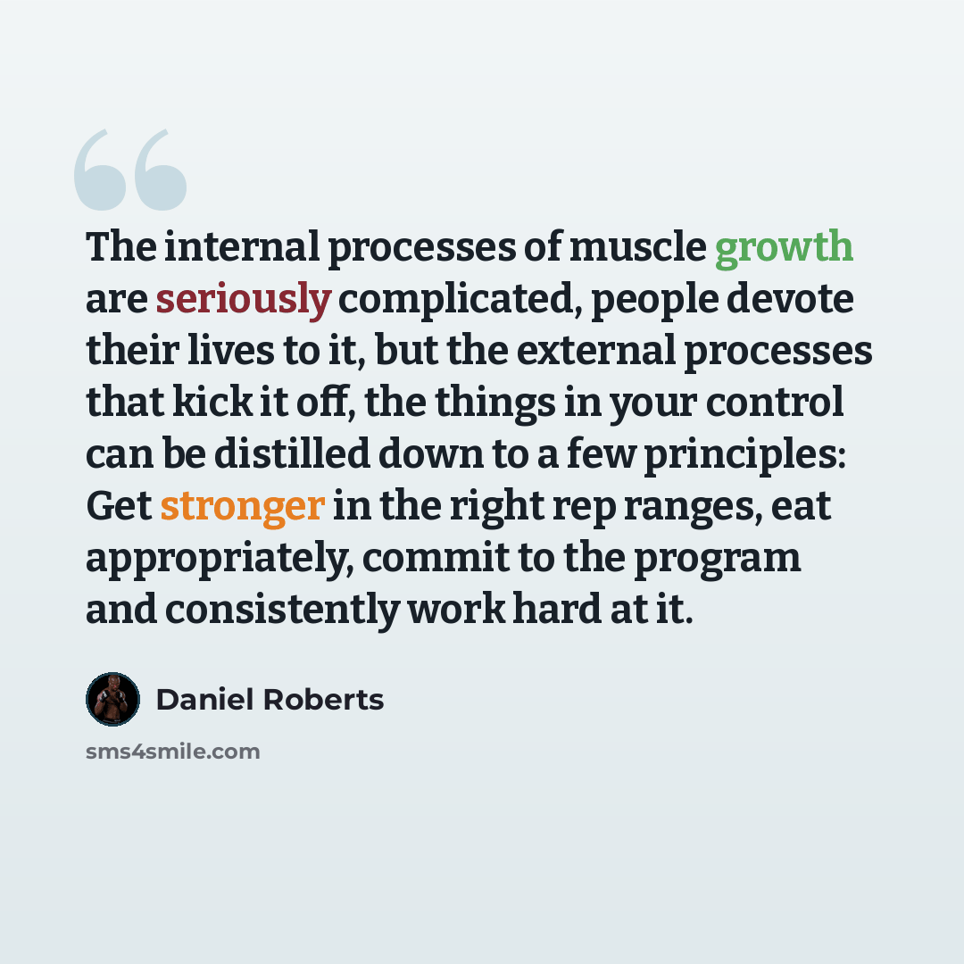 “The internal processes of muscle growth are seriously complicated, people devote their lives to it, but the external processes that kick it off, the things in your control can be distilled down to a few principles: Get stronger in the right rep ranges, eat appropriately, commit to the program and…” quote by Daniel Roberts