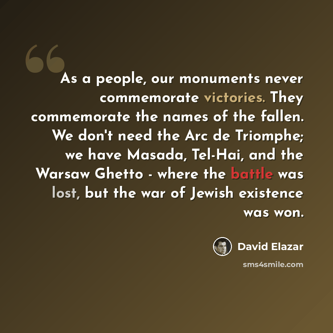 “As a people, our monuments never commemorate victories. They commemorate the names of the fallen. We don't need the Arc de Triomphe; we have Masada, Tel-Hai, and the Warsaw Ghetto - where the battle was lost, but the war of Jewish existence was won.” quote by David Elazar