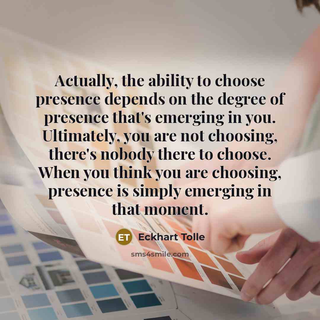 “Actually, the ability to choose presence depends on the degree of presence that's emerging in you. Ultimately, you are not choosing, there's nobody there to choose. When you think you are choosing, presence is simply emerging in that moment.” quote by Eckhart Tolle