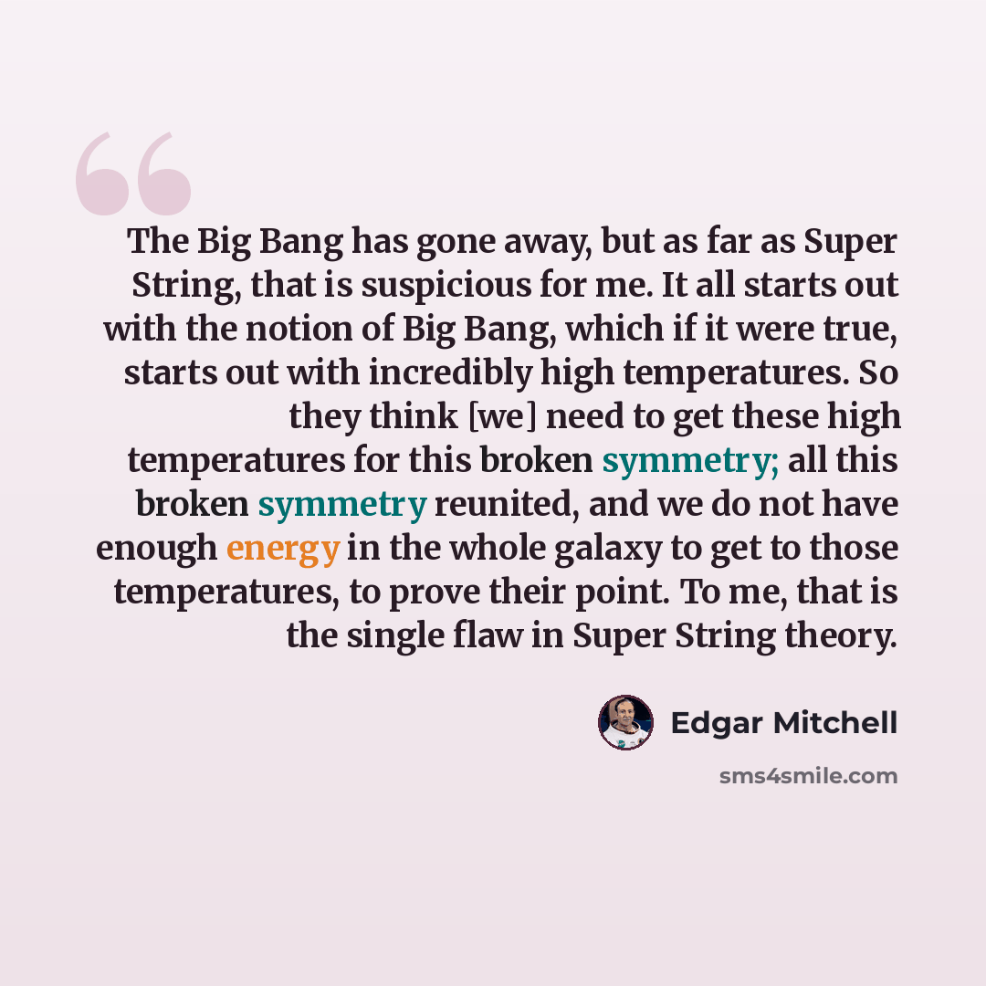 “The Big Bang has gone away, but as far as Super String, that is suspicious for me. It all starts out with the notion of Big Bang, which if it were true, starts out with incredibly high temperatures. So they think [we] need to get these high temperatures for this broken symmetry; all this broken…” quote by Edgar Mitchell