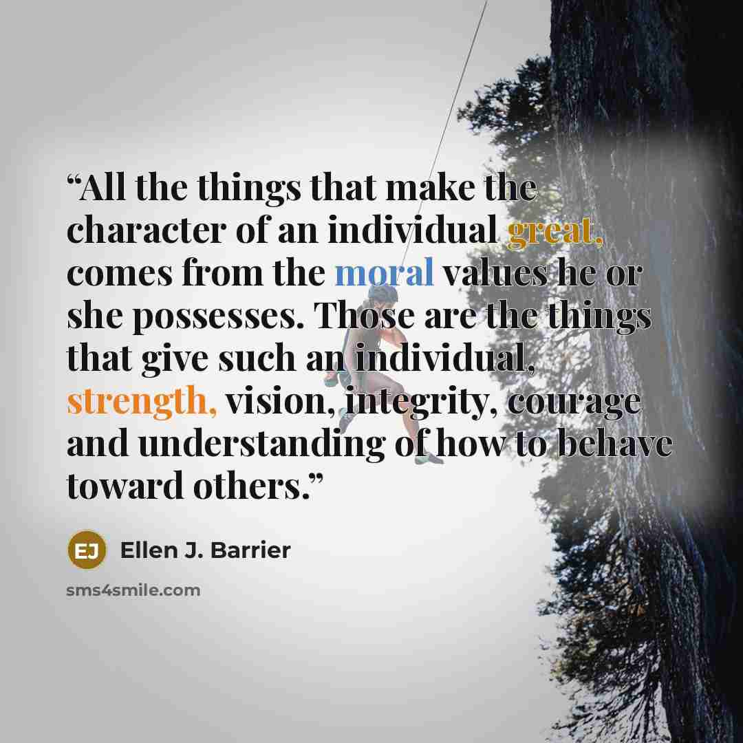 “All the things that make the character of an individual great, comes from the moral values he or she possesses. Those are the things that give such an individual, strength, vision, integrity, courage and understanding of how to behave toward others.” quote by Ellen J. Barrier