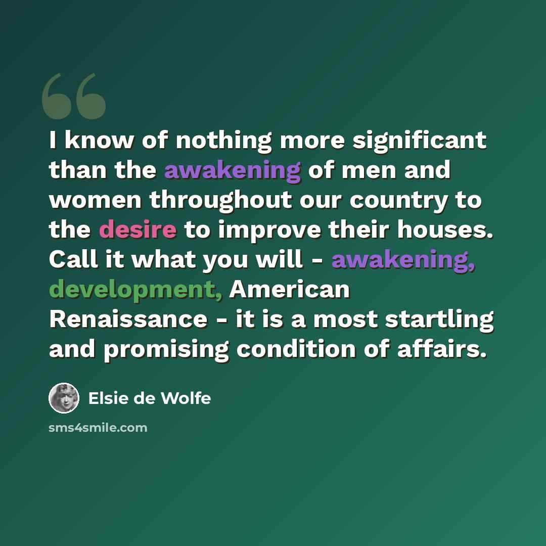 “I know of nothing more significant than the awakening of men and women throughout our country to the desire to improve their houses. Call it what you will - awakening, development, American Renaissance - it is a most startling and promising condition of affairs.” quote by Elsie de Wolfe