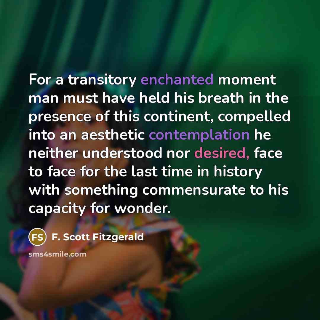 “For a transitory enchanted moment man must have held his breath in the presence of this continent, compelled into an aesthetic contemplation he neither understood nor desired, face to face for the last time in history with something commensurate to his capacity for wonder.” quote by F. Scott Fitzgerald