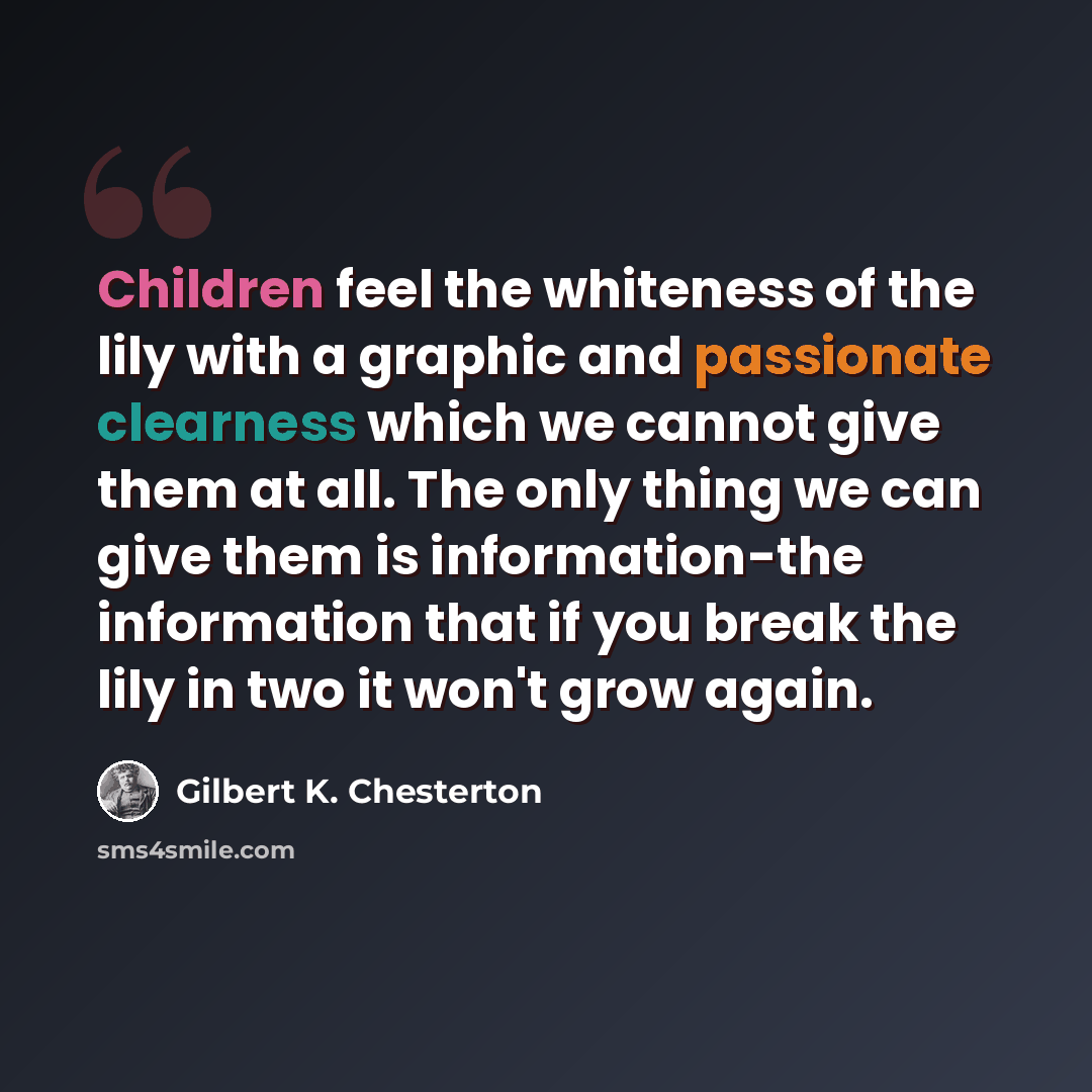 “Children feel the whiteness of the lily with a graphic and passionate clearness which we cannot give them at all. The only thing we can give them is information-the information that if you break the lily in two it won't grow again.” quote by Gilbert K. Chesterton