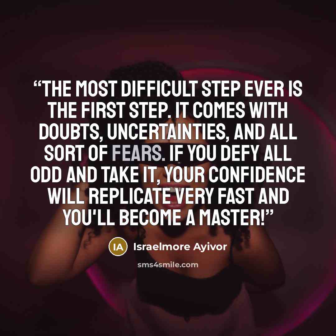 “The most difficult step ever is the first step. It comes with doubts, uncertainties, and all sort of fears. If you defy all odd and take it, your confidence will replicate very fast and you'll become a master!” quote by Israelmore Ayivor