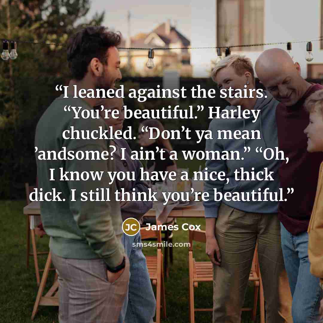 “I leaned against the stairs. “You’re beautiful.” Harley chuckled. “Don’t ya mean ’andsome? I ain’t a woman.” “Oh, I know you have a nice, thick dick. I still think you’re beautiful.” quote by James Cox