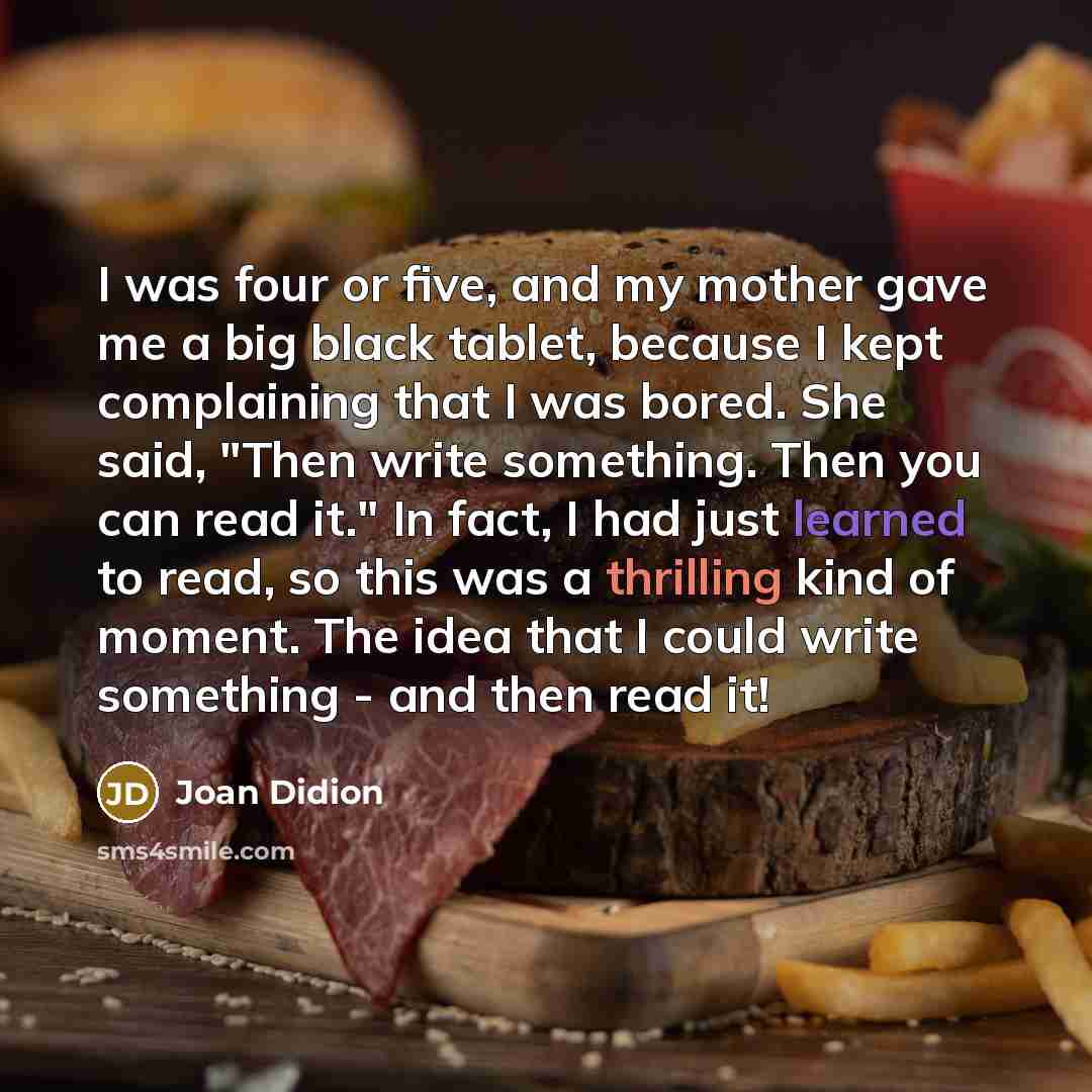 “I was four or five, and my mother gave me a big black tablet, because I kept complaining that I was bored. She said, "Then write something. Then you can read it." In fact, I had just learned to read, so this was a thrilling kind of moment. The idea that I could write something - and then read it!” quote by Joan Didion