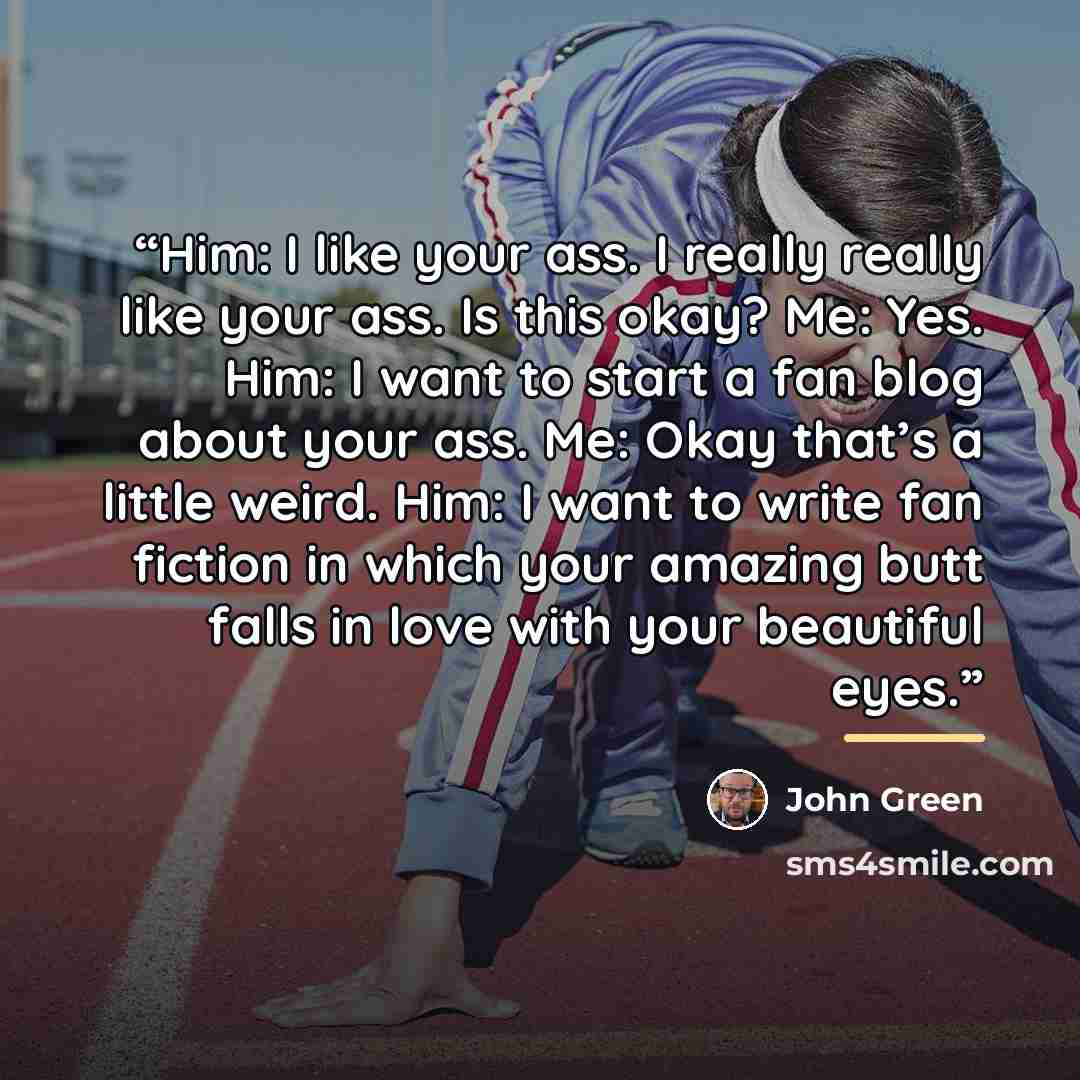 “Him: I like your ass. I really really like your ass. Is this okay? Me: Yes. Him: I want to start a fan blog about your ass. Me: Okay that’s a little weird. Him: I want to write fan fiction in which your amazing butt falls in love with your beautiful eyes.” quote by John Green