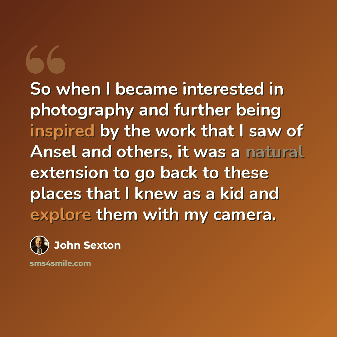 “So when I became interested in photography and further being inspired by the work that I saw of Ansel and others, it was a natural extension to go back to these places that I knew as a kid and explore them with my camera.” quote by John Sexton