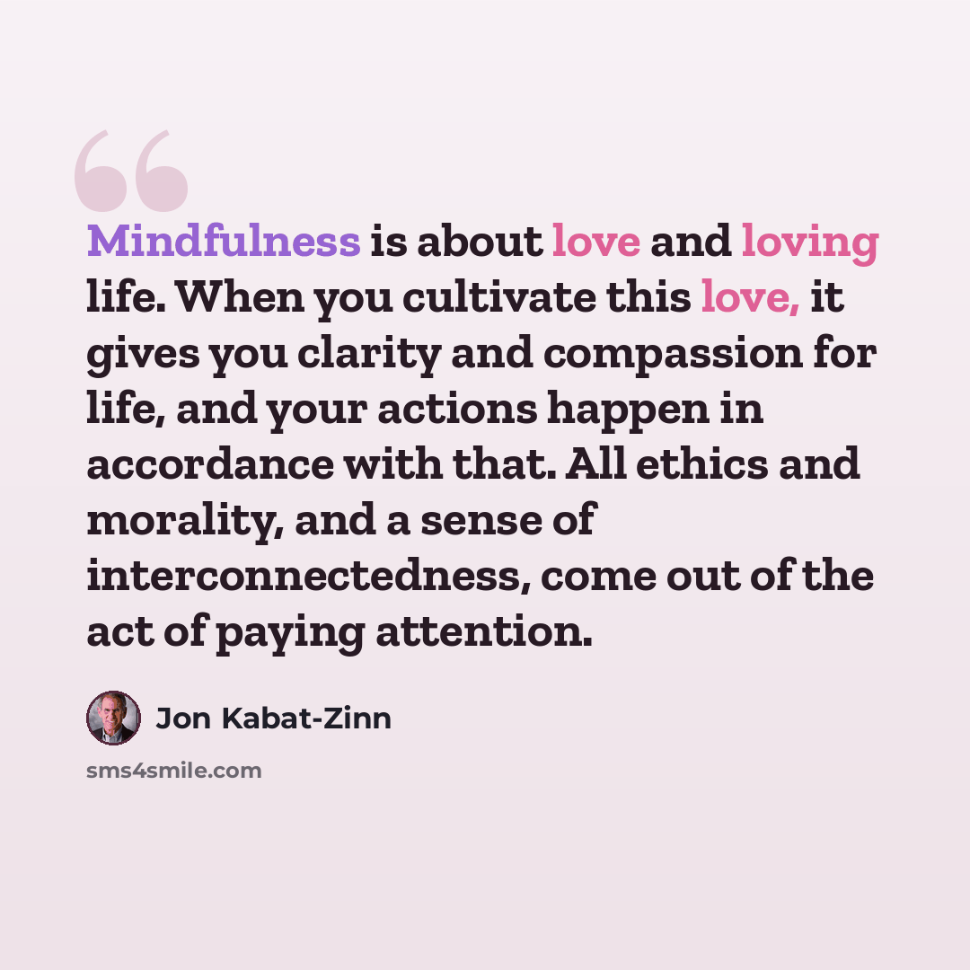 “Mindfulness is about love and loving life. When you cultivate this love, it gives you clarity and compassion for life, and your actions happen in accordance with that. All ethics and morality, and a sense of interconnectedness, come out of the act of paying attention.” quote by Jon Kabat-Zinn
