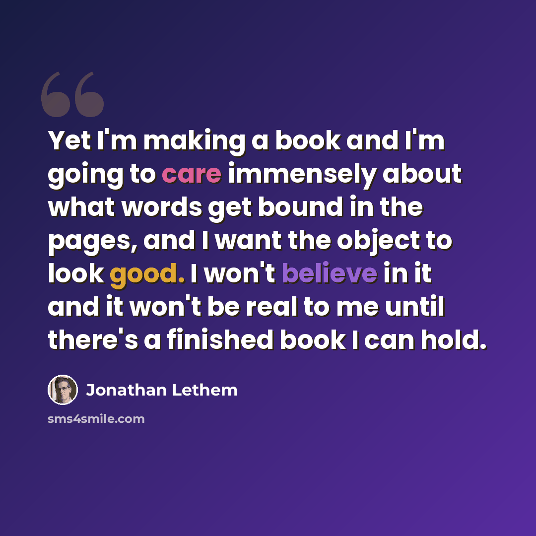 “Yet I'm making a book and I'm going to care immensely about what words get bound in the pages, and I want the object to look good. I won't believe in it and it won't be real to me until there's a finished book I can hold.” quote by Jonathan Lethem