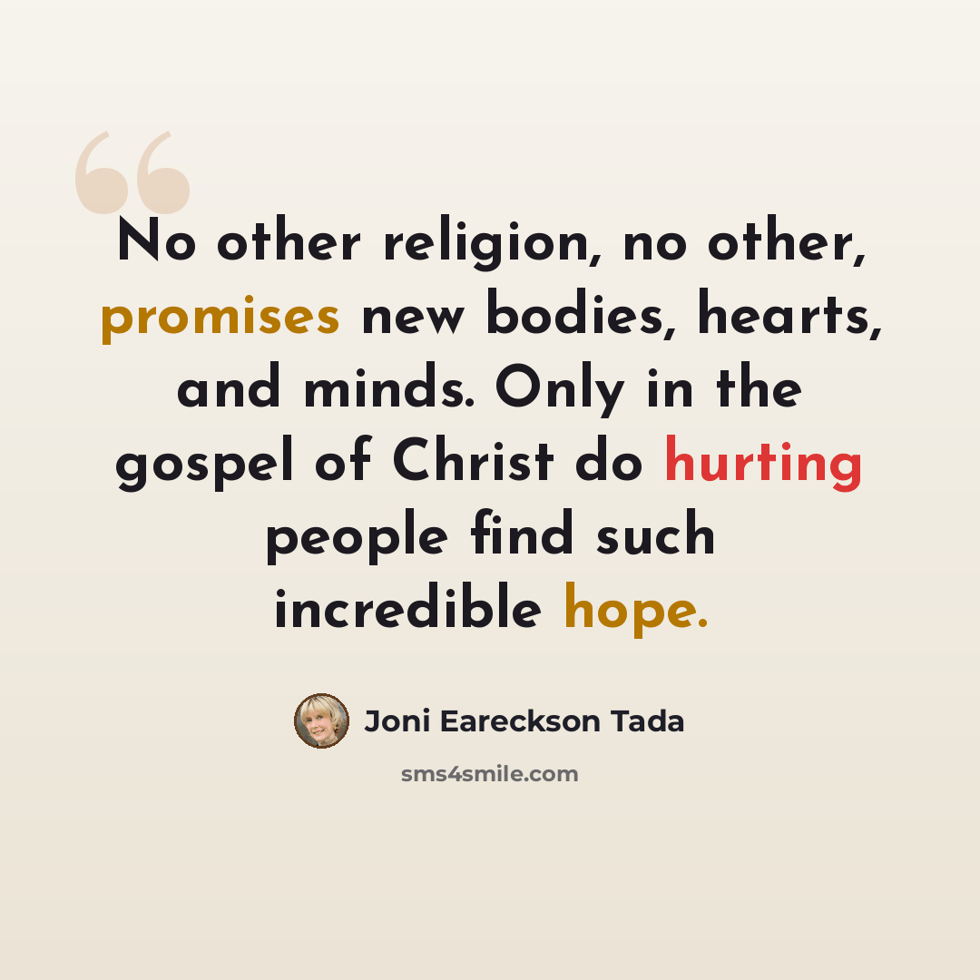 “No other religion, no other, promises new bodies, hearts, and minds. Only in the gospel of Christ do hurting people find such incredible hope.” quote by Joni Eareckson Tada