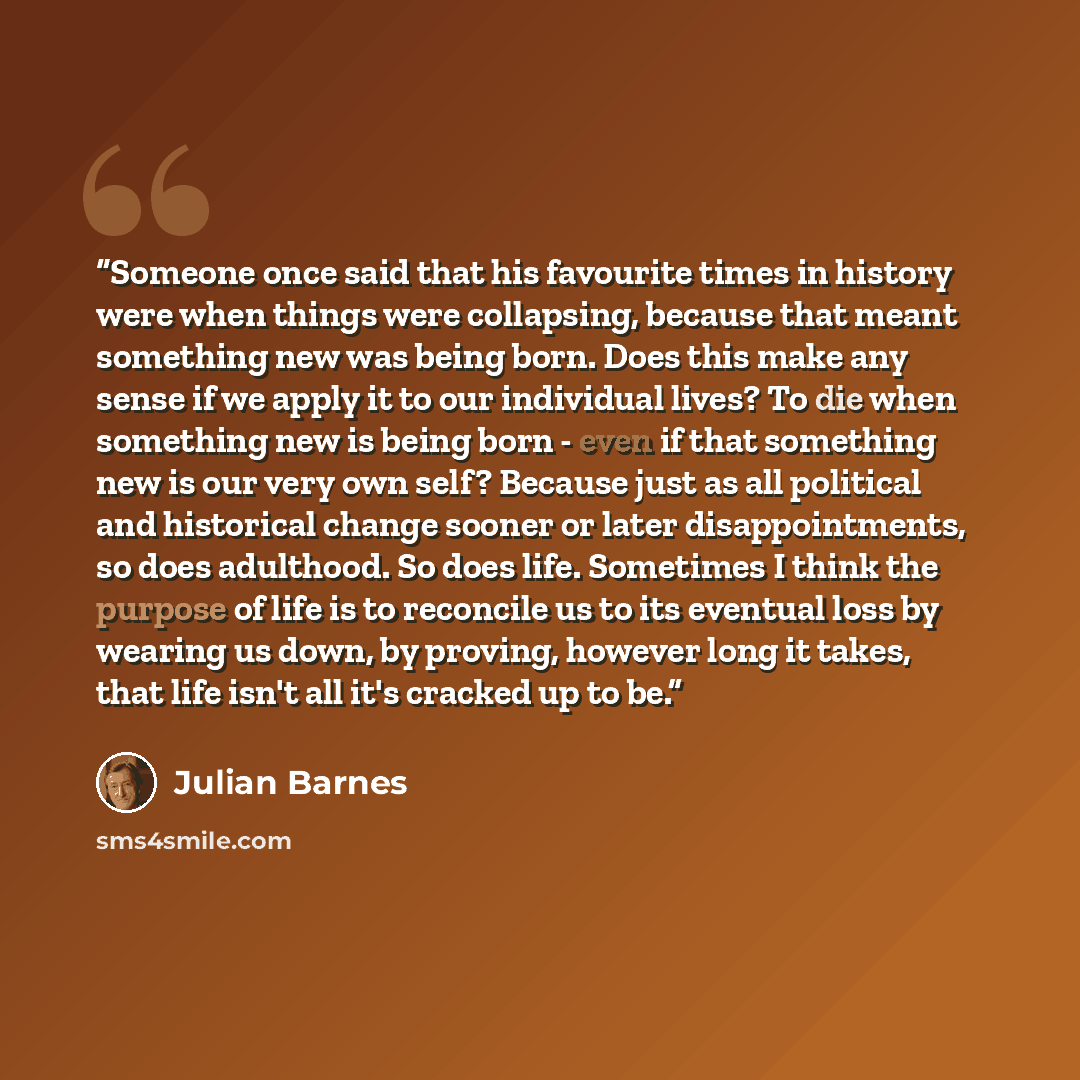“Someone once said that his favourite times in history were when things were collapsing, because that meant something new was being born. Does this make any sense if we apply it to our individual lives? To die when something new is being born - even if that something new is our very own self?…” quote by Julian Barnes