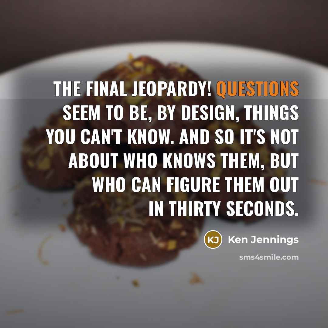 “The Final Jeopardy! questions seem to be, by design, things you can't know. And so it's not about who knows them, but who can figure them out in thirty seconds.” quote by Ken Jennings