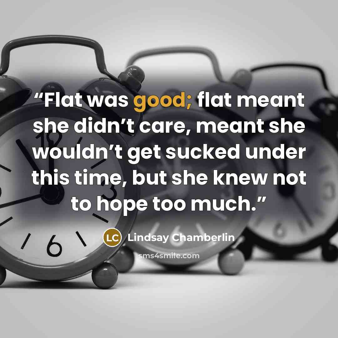 “Flat was good; flat meant she didn’t care, meant she wouldn’t get sucked under this time, but she knew not to hope too much.” quote by Lindsay Chamberlin