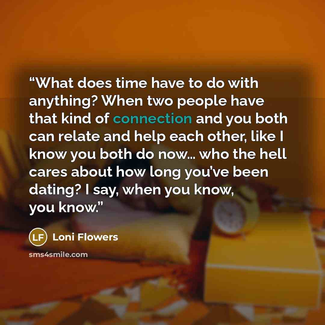 “What does time have to do with anything? When two people have that kind of connection and you both can relate and help each other, like I know you both do now… who the hell cares about how long you’ve been dating? I say, when you know, you know.” quote by Loni Flowers