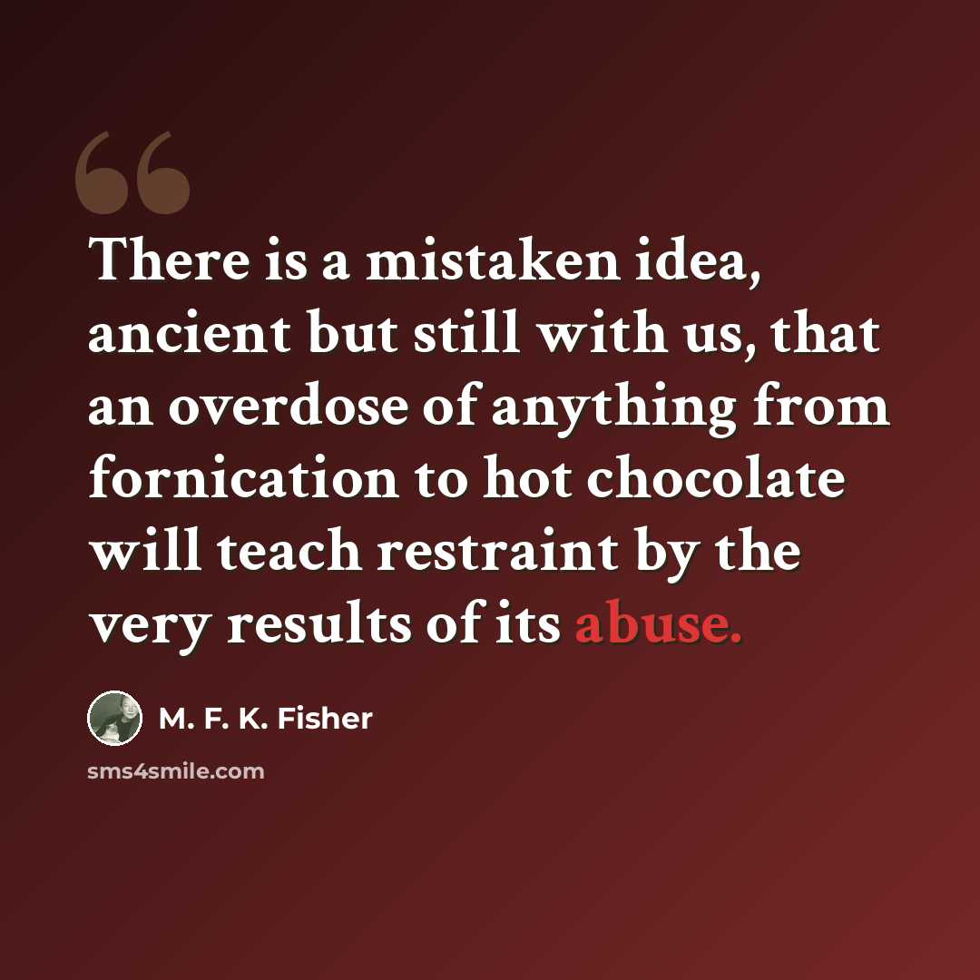 “There is a mistaken idea, ancient but still with us, that an overdose of anything from fornication to hot chocolate will teach restraint by the very results of its abuse.” quote by M. F. K. Fisher