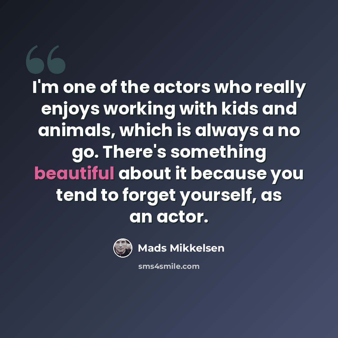 “I'm one of the actors who really enjoys working with kids and animals, which is always a no go. There's something beautiful about it because you tend to forget yourself, as an actor.” quote by Mads Mikkelsen