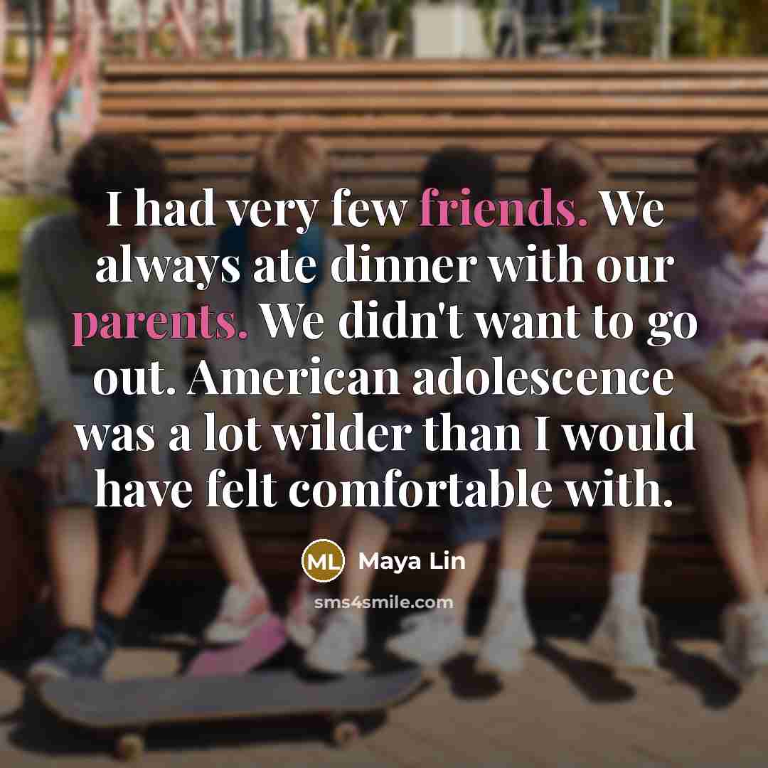 “I had very few friends. We always ate dinner with our parents. We didn't want to go out. American adolescence was a lot wilder than I would have felt comfortable with.” quote by Maya Lin